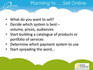 Planning to…..Sell Online


• What do you want to sell?
• Decide which system is best –
  volume, prices, audiences
• Start building a catalogue of products or
  portfolio of services
• Determine which payment system to use
• Start spreading the word...
 