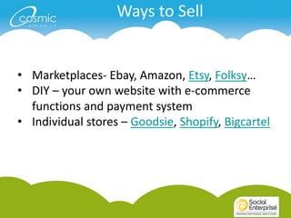Ways to Sell


• Marketplaces- Ebay, Amazon, Etsy, Folksy…
• DIY – your own website with e-commerce
  functions and payment system
• Individual stores – Goodsie, Shopify, Bigcartel
 