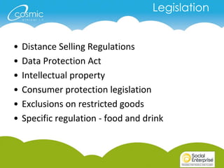 Legislation


•   Distance Selling Regulations
•   Data Protection Act
•   Intellectual property
•   Consumer protection legislation
•   Exclusions on restricted goods
•   Specific regulation - food and drink
 