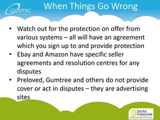 When Things Go Wrong

• Watch out for the protection on offer from
  various systems – all will have an agreement
  which you sign up to and provide protection
• Ebay and Amazon have specific seller
  agreements and resolution centres for any
  disputes
• Preloved, Gumtree and others do not provide
  cover or act in disputes – they are advertising
  sites
 