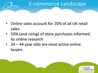E-commerce Landscape


• Online sales account for 10% of all UK retail
  sales
• 50% (and rising) of store purchases informed
  by online research
• 24 – 44 year olds are most active online
  buyers
 