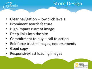 Store Design

•   Clear navigation – low click levels
•   Prominent search feature
•   High impact current image
•   Deep links into the site
•   Commitment to buy – call to action
•   Reinforce trust – images, endorsements
•   Good copy
•   Responsive/fast loading images
 