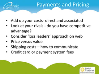Payments and Pricing

• Add up your costs- direct and associated
• Look at your rivals - do you have competitive
  advantage?
• Consider ‘loss leaders’ approach on web
• Price versus value
• Shipping costs – how to communicate
• Credit card or payment system fees
 