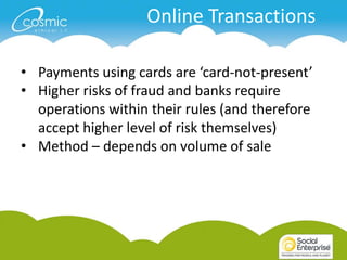 Online Transactions

• Payments using cards are ‘card-not-present’
• Higher risks of fraud and banks require
  operations within their rules (and therefore
  accept higher level of risk themselves)
• Method – depends on volume of sale
 