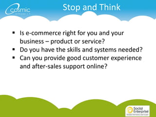 Stop and Think

 Is e-commerce right for you and your
  business – product or service?
 Do you have the skills and systems needed?
 Can you provide good customer experience
  and after-sales support online?
 