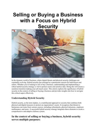 Selling or Buying a Business
with a Focus on Hybrid
Security
In the dynamic world of business, where digital threats and physical security challenges are
constantly evolving. Hybrid security has emerged as a paramount concern for both buyers and
sellers. Whether you’re looking to sell or buy a business, understanding and implementing a
robust hybrid security strategy is vital to protect assets and sensitive data. Doing this will ensure a
seamless transition making your job much easier. This article explores the significance of hybrid
security in the context of selling or buying a business and provides insights into how to navigate
this critical aspect effectively.
Understanding Hybrid Security
Hybrid security, as the term implies, is a multifaceted approach to security that combines both
physical and digital measures to protect an organization’s assets. It recognizes that threats to
businesses can come from various sources, including cyberattacks, physical intrusions, employee
malfeasance, and more. A successful hybrid security strategy integrates these elements to create a
comprehensive and adaptive defense system.
In the context of selling or buying a business, hybrid security
serves multiple purposes:
 