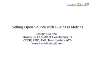 Selling Open Source with Business Metrics
Joseph Guarino
Owner/Sr. Consultant Evolutionary IT
CISSP, LPIC, PMP, Toastmasters ACB
www.evolutionaryit.com

 