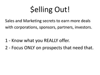 $ellingOut!Sales and Marketing secrets to earn more dealswith corporations, sponsors, partners, investors. 1 - Know what you REALLY offer.2 - Focus ONLY on prospects that need that. 