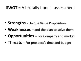 SWOT = A brutally honest assessmentStrengths- Unique Value PropositionWeaknesses– and the plan to solve themOpportunities– For Company and marketThreats– For prospect’s time and budget