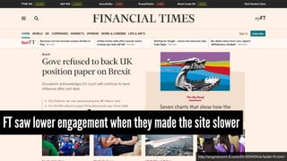 http://engineroom.ft.com/2016/04/04/a-faster-ft-com/
FT saw lower engagement when they made the site slower
 