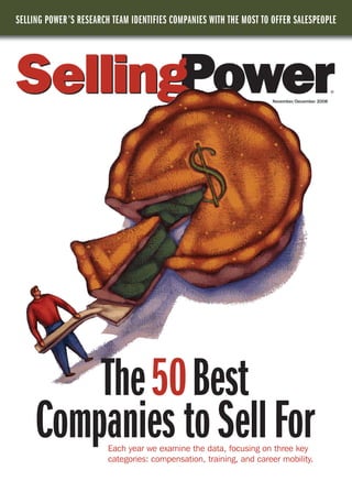 SELLING POWER ’S RESEARCH TEAM IDENTIFIES COMPANIES WITH THE MOST TO OFFER SALESPEOPLE




                                                                                             ®

                                                                    November/December 2008




         The50Best
     Companies to Sell For
                        Each year we examine the data, focusing on three key
                        categories: compensation, training, and career mobility.
 