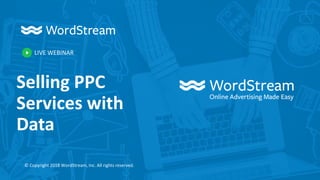 LIVE WEBINAR
© Copyright 2018 WordStream, Inc. All rights reserved.
Selling PPC
Services with
Data
 