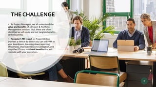 THE CHALLENGE
• As Project Managers, we all understand the
value and benefits of a Project & Portfolio
Management solution. But, these are often
identified as soft-costs and not tangible benefits
to the business.
• Forrester’s TEI report on Project Online
provides a vehicle by which you can sell PPM to
your boardroom, breaking down reporting
efficiencies, improved resource utilization, and
simplified IT costs into hard benefits that will
resonate with your executives.
2
 