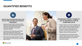 QUANTIFIED BENEFITS
• Utilizing Project Online increased PMs
ability to build and generate worthwhile
reporting on project performance,
resource utilization, and project
materials needed.
• Previously, this reporting would have
taken two dedicated resources to
generate, but now it can be done with
less than one fully dedicated resource.
• PMs previously would spend 15 hours
per month reconciling project spending
with Finance
6
• Project Online increased visibility into
project performance allowing PMs to
gain a better understanding of their
resource needs and predict with
greater accuracy when they would
require more or less resources.
• This helped ensure projects were
staffed appropriately and ultimately
reduced the amount of overtime
required by 83%.
REPORTING EFFICIENCIES RESULTED
IN 60%TIME SAVINGS FOR PROJECT
MANAGERS
INCREASED PROJECTVISIBILITY
LEDTO 83% REDUCTION IN
OVERTIME COSTS
 