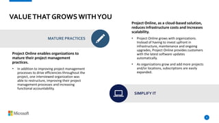 VALUETHAT GROWSWITHYOU
Project Online enables organizations to
mature their project management
practices.
• In addition to improving project management
processes to drive efficiencies throughout the
project, one interviewed organization was
able to restructure, improving their project
management processes and increasing
functional accountability.
8
MATURE PRACTICES
Project Online, as a cloud-based solution,
reduces infrastructure costs and increases
scalability.
• Project Online grows with organizations.
Instead of having to invest upfront in
infrastructure, maintenance and ongoing
upgrades, Project Online provides customers
with the latest software updates
automatically.
• As organizations grow and add more projects
and/or locations, subscriptions are easily
expanded.
SIMPLIFY IT
 