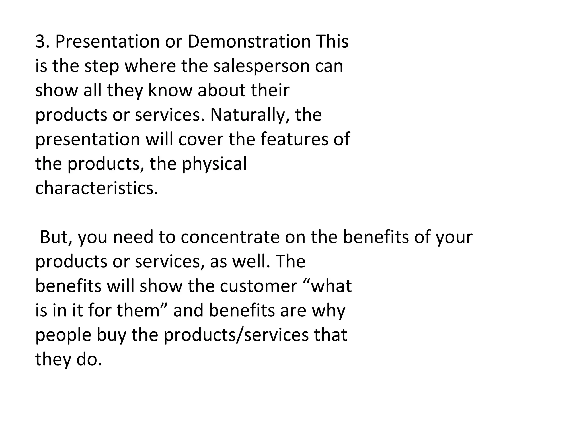 3. Presentation or Demonstration This is the step where the salesperson can show all they know about their products or services. Naturally, the presentation will cover the features of the products, the physical characteristics.   But, you need to concentrate on the benefits of your products or services, as well. The benefits will show the customer “what is in it for them” and benefits are why people buy the products/services that they do. 