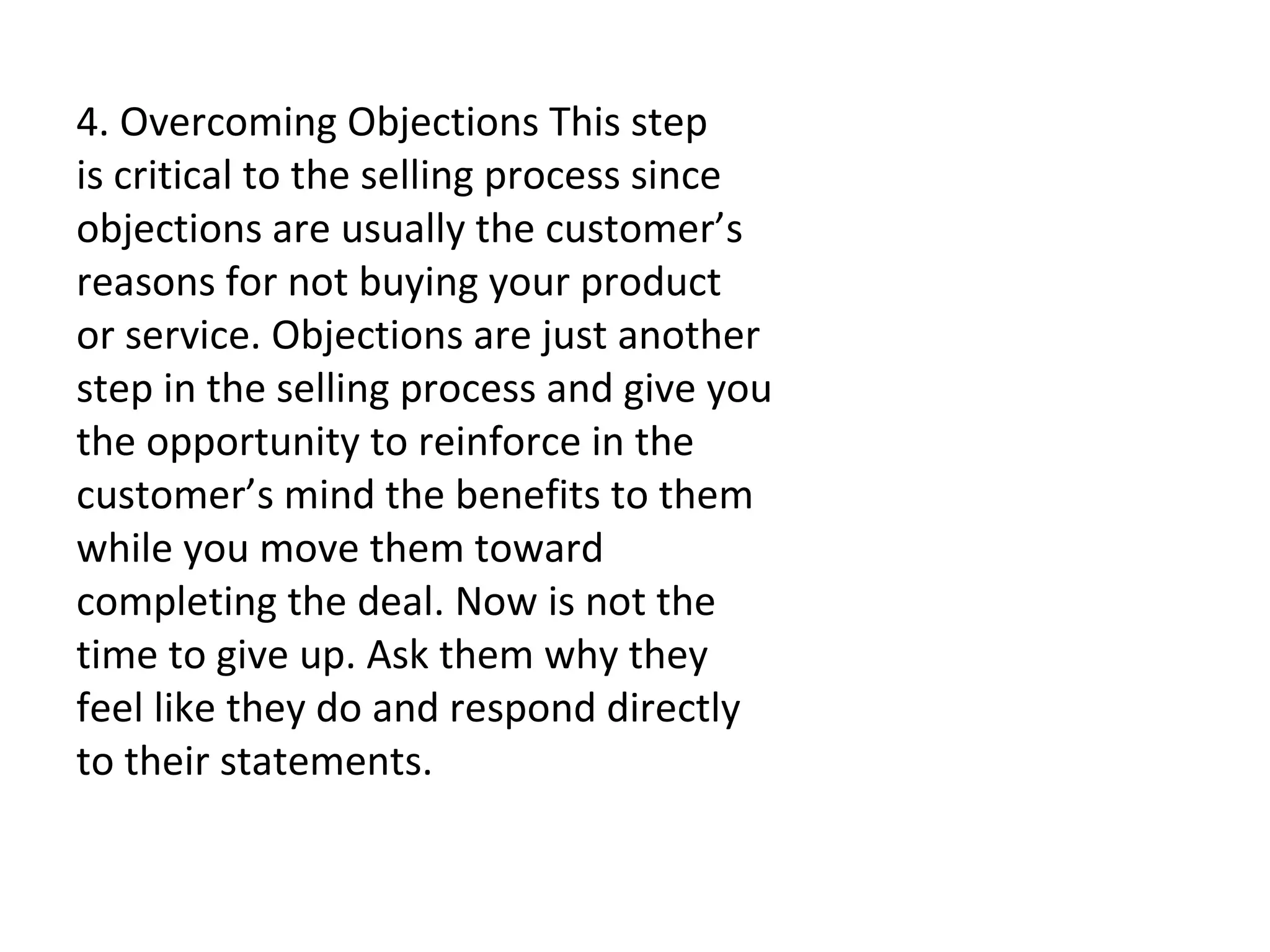   4. Overcoming Objections This step is critical to the selling process since objections are usually the customer’s reasons for not buying your product or service. Objections are just another step in the selling process and give you the opportunity to reinforce in the customer’s mind the benefits to them while you move them toward completing the deal. Now is not the time to give up. Ask them why they feel like they do and respond directly to their statements.   
