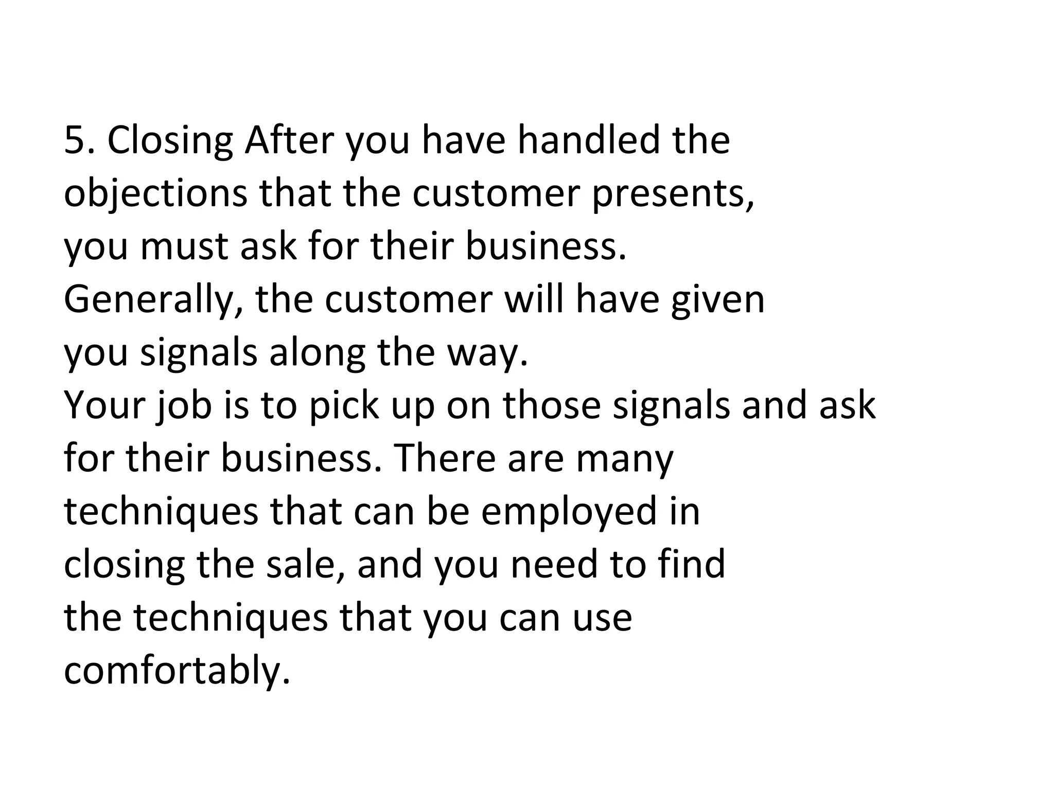   5. Closing After you have handled the objections that the customer presents, you must ask for their business. Generally, the customer will have given you signals along the way.  Your job is to pick up on those signals and ask for their business. There are many techniques that can be employed in closing the sale, and you need to find the techniques that you can use comfortably. 