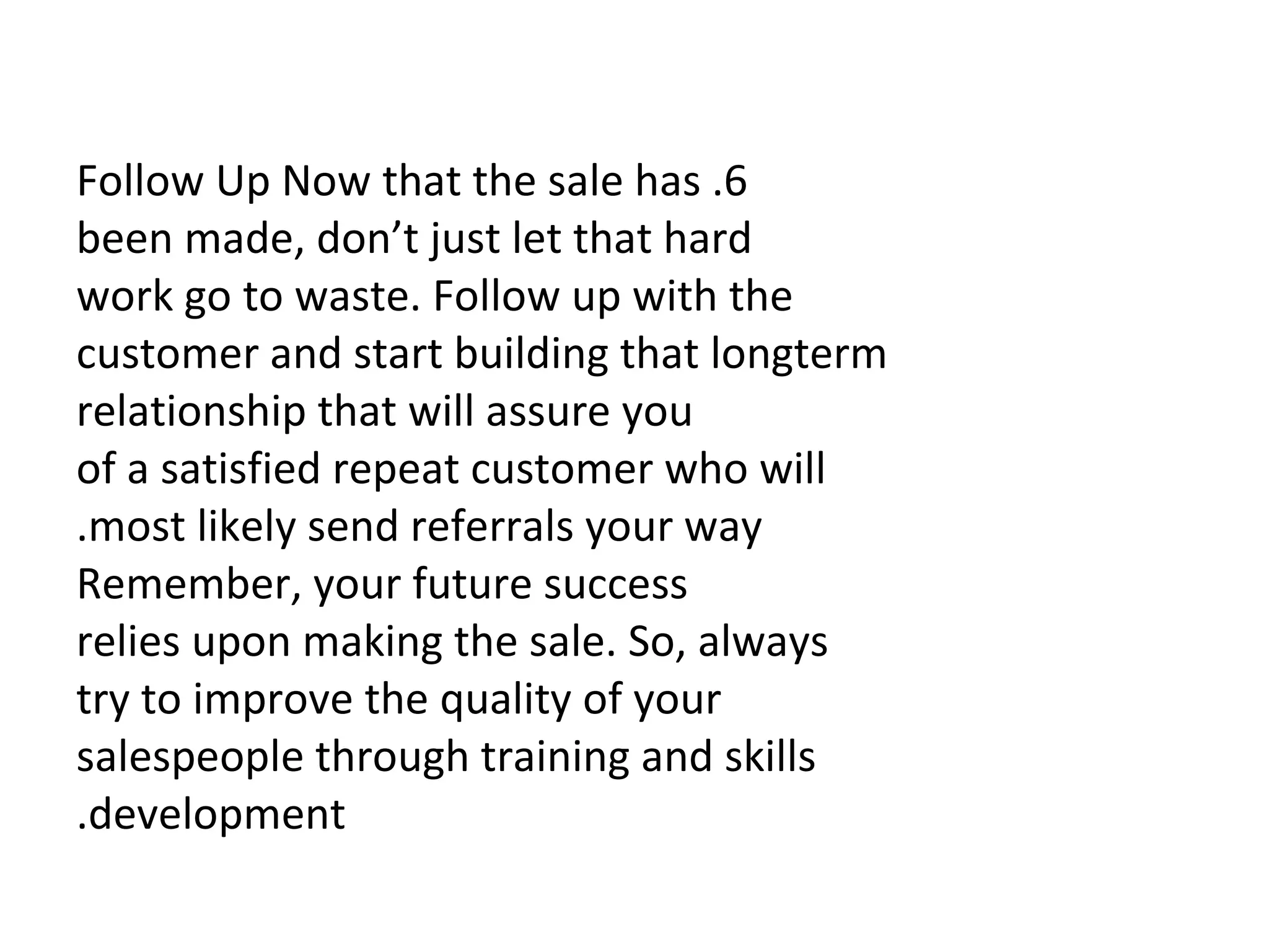   6. Follow Up Now that the sale has been made, don’t just let that hard work go to waste. Follow up with the customer and start building that longterm relationship that will assure you of a satisfied repeat customer who will most likely send referrals your way. Remember, your future success relies upon making the sale. So, always try to improve the quality of your salespeople through training and skills development. 