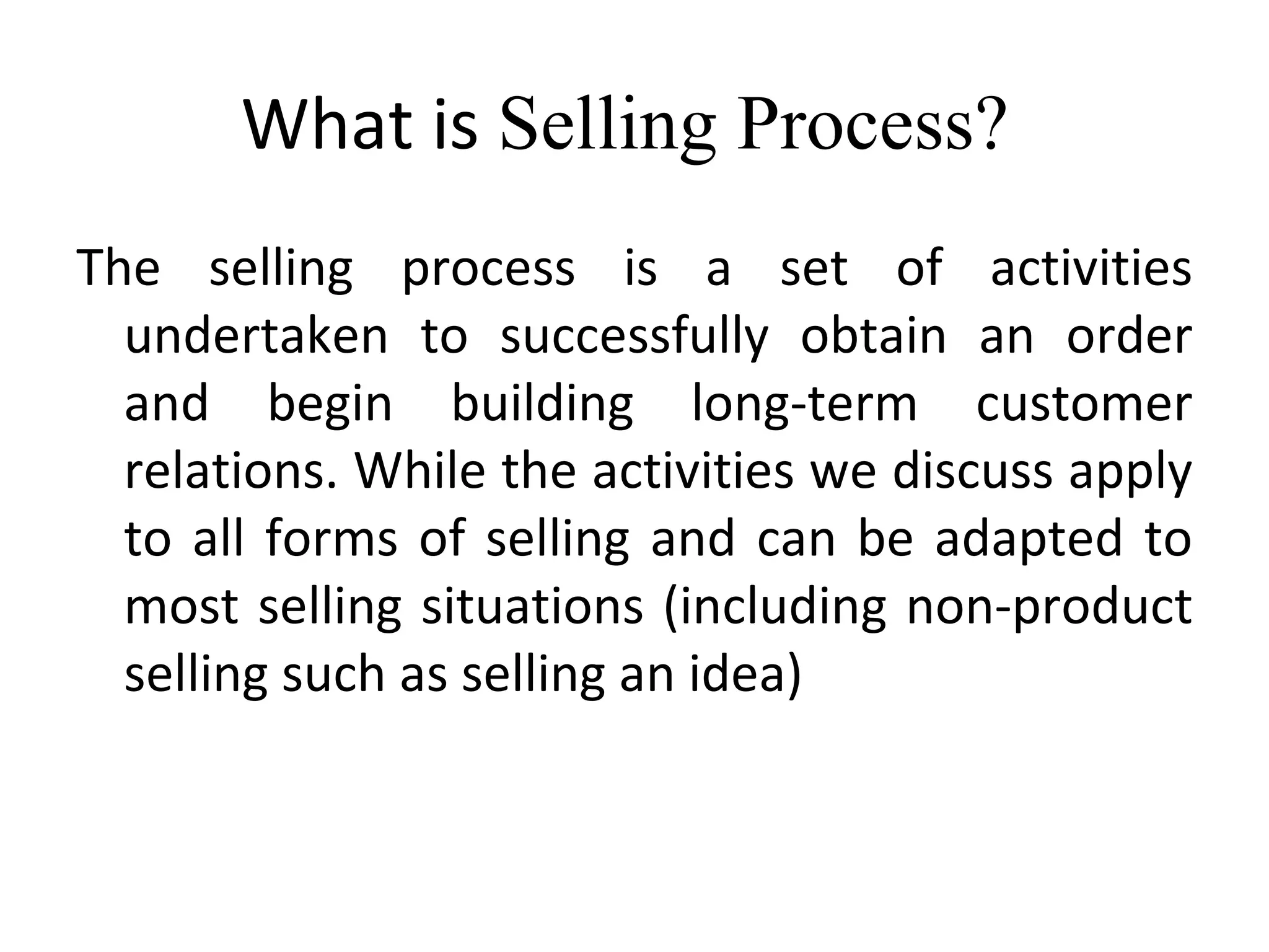 What is  Selling Process?  The selling process is a set of activities undertaken to successfully obtain an order and begin building long-term customer relations. While the activities we discuss apply to all forms of selling and can be adapted to most selling situations (including non-product selling such as selling an idea) 