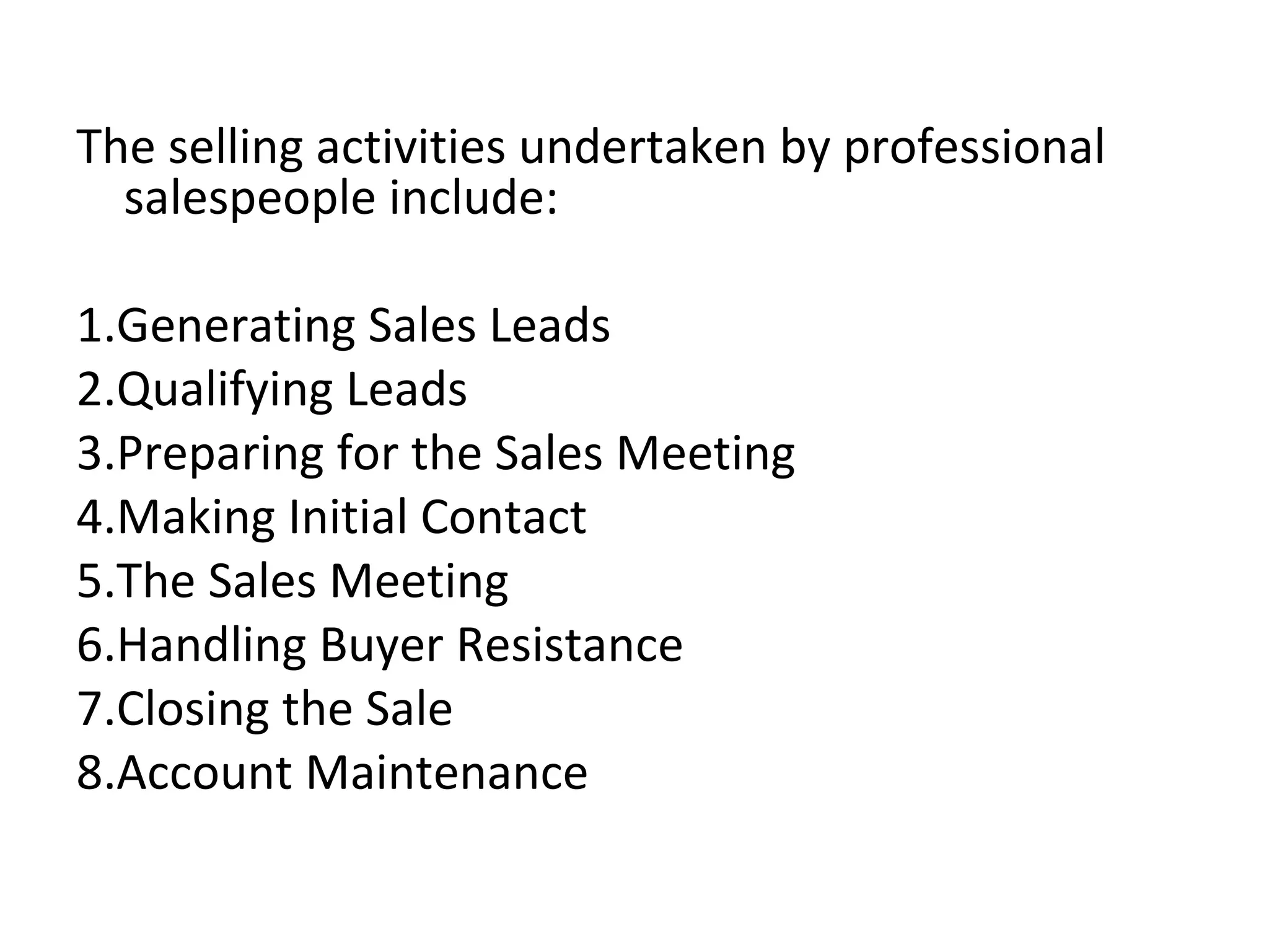 The selling activities undertaken by professional salespeople include:   1.Generating Sales Leads 2.Qualifying Leads 3.Preparing for the Sales Meeting 4.Making Initial Contact 5.The Sales Meeting 6.Handling Buyer Resistance 7.Closing the Sale 8.Account Maintenance 