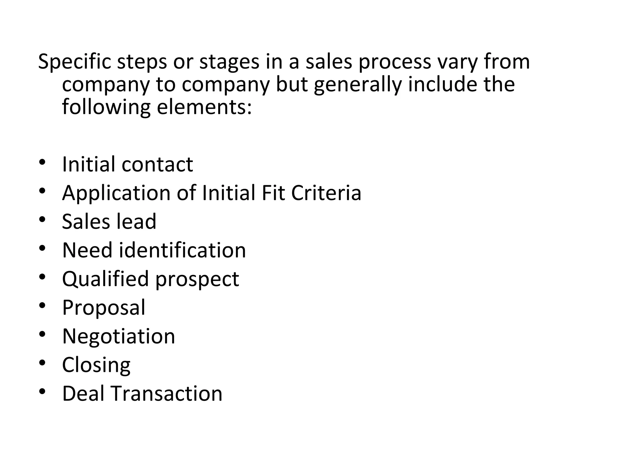 Specific steps or stages in a sales process vary from company to company but generally include the following elements:   Initial contact  Application of Initial Fit Criteria  Sales lead  Need identification  Qualified prospect  Proposal  Negotiation  Closing  Deal Transaction 