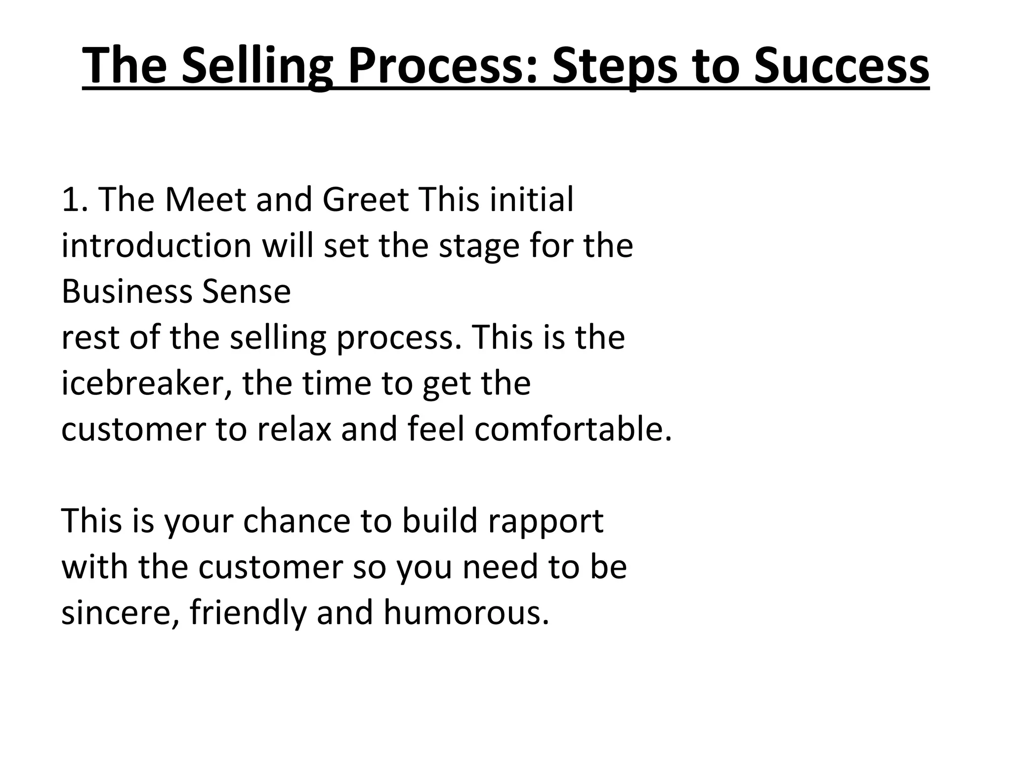The Selling Process: Steps to Success 1. The Meet and Greet This initial introduction will set the stage for the Business Sense rest of the selling process. This is the icebreaker, the time to get the customer to relax and feel comfortable.   This is your chance to build rapport with the customer so you need to be sincere, friendly and humorous.  