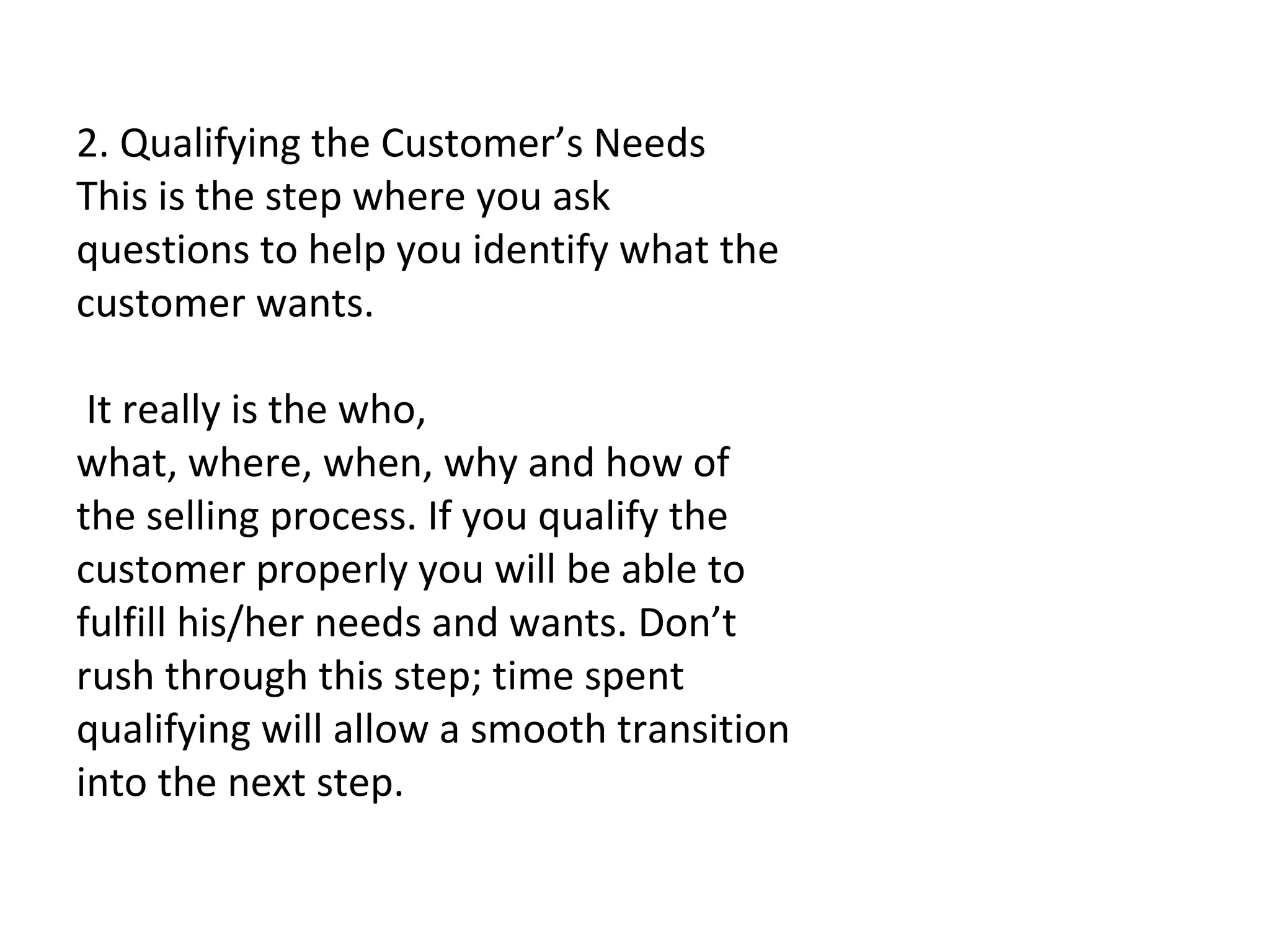   2. Qualifying the Customer’s Needs This is the step where you ask questions to help you identify what the customer wants.   It really is the who, what, where, when, why and how of the selling process. If you qualify the customer properly you will be able to fulfill his/her needs and wants. Don’t rush through this step; time spent qualifying will allow a smooth transition into the next step. 