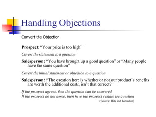 Handling Objections Convert the Objection Prospect:  “Your price is too high” Covert the statement to a question Salesperson:  “You have brought up a good question” or “Many people have the same question” Covert the initial statement or objection to a question   Salesperson:  “The question here is whether or not our product’s benefits are worth the additional costs, isn’t that correct?” If the prospect agrees, then the question can be answered If the prospect do not agree, then have the prospect restate the question (Source: Hite and Johnston) 