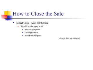 How to Close the Sale Direct Close- Asks for the sale Should not be used with  insecure prospects Timid prospects Indecisive prospects (Source: Hite and Johnston) 