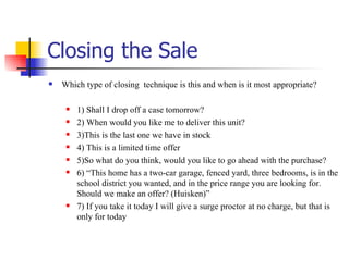 Closing the Sale Which type of closing  technique is this and when is it most appropriate? 1) Shall I drop off a case tomorrow? 2) When would you like me to deliver this unit? 3)This is the last one we have in stock 4) This is a limited time offer 5)So what do you think, would you like to go ahead with the purchase? 6) “This home has a two-car garage, fenced yard, three bedrooms, is in the school district you wanted, and in the price range you are looking for. Should we make an offer? (Huisken)” 7) If you take it today I will give a surge proctor at no charge, but that is only for today 