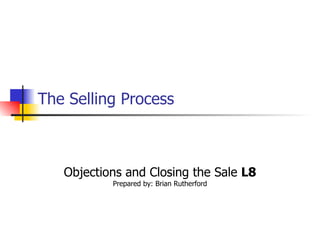 The Selling Process   Objections and Closing the Sale  L8 Prepared by: Brian Rutherford 