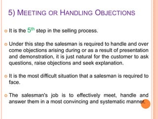 5) MEETING OR HANDLING OBJECTIONS


It is the 5th step in the selling process.



Under this step the salesman is required to handle and over
come objections arising during or as a result of presentation
and demonstration, it is just natural for the customer to ask
questions, raise objections and seek explanation.



It is the most difficult situation that a salesman is required to
face.



The salesman's job is to effectively meet, handle and
answer them in a most convincing and systematic manner.

 