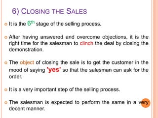 6) CLOSING THE SALES


It is the 6th stage of the selling process.



After having answered and overcome objections, it is the
right time for the salesman to clinch the deal by closing the
demonstration.



The object of closing the sale is to get the customer in the
mood of saying 'yes' so that the salesman can ask for the
order.



It is a very important step of the selling process.



The salesman is expected to perform the same in a very
decent manner.

 