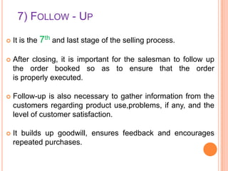 7) FOLLOW - UP


It is the 7th and last stage of the selling process.



After closing, it is important for the salesman to follow up
the order booked so as to ensure that the order
is properly executed.



Follow-up is also necessary to gather information from the
customers regarding product use,problems, if any, and the
level of customer satisfaction.



It builds up goodwill, ensures feedback and encourages
repeated purchases.

 