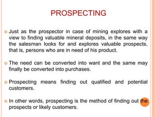 PROSPECTING


Just as the prospector in case of mining explores with a
view to finding valuable mineral deposits, in the same way
the salesman looks for and explores valuable prospects,
that is, persons who are in need of his product.



The need can be converted into want and the same may
finally be converted into purchases.



Prospecting means finding out qualified and potential
customers.



In other words, prospecting is the method of finding out the
prospects or likely customers.

 