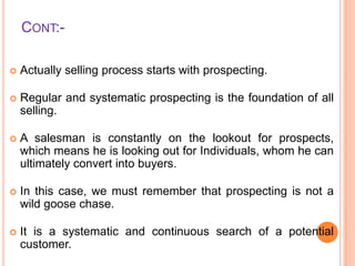 CONT:

Actually selling process starts with prospecting.



Regular and systematic prospecting is the foundation of all
selling.



A salesman is constantly on the lookout for prospects,
which means he is looking out for Individuals, whom he can
ultimately convert into buyers.



In this case, we must remember that prospecting is not a
wild goose chase.



It is a systematic and continuous search of a potential
customer.

 