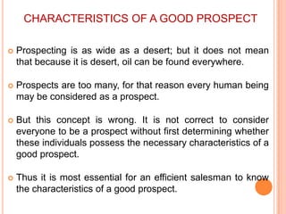 CHARACTERISTICS OF A GOOD PROSPECT


Prospecting is as wide as a desert; but it does not mean
that because it is desert, oil can be found everywhere.



Prospects are too many, for that reason every human being
may be considered as a prospect.



But this concept is wrong. It is not correct to consider
everyone to be a prospect without first determining whether
these individuals possess the necessary characteristics of a
good prospect.



Thus it is most essential for an efficient salesman to know
the characteristics of a good prospect.

 