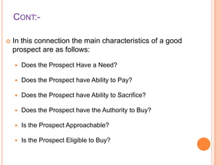 CONT:

In this connection the main characteristics of a good
prospect are as follows:


Does the Prospect Have a Need?



Does the Prospect have Ability to Pay?



Does the Prospect have Ability to Sacrifice?



Does the Prospect have the Authority to Buy?



Is the Prospect Approachable?



Is the Prospect Eligible to Buy?

 