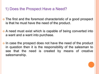 1) Does the Prospect Have a Need?


The first and the foremost characteristic of a good prospect
is that he must have the need of the product.



A need must exist which is capable of being converted into
a want and a want into purchase.



In case the prospect does not have the need of the product
in question then it is the responsibility of the salesman to
see that the need is created by means of creative
salesmanship.

 