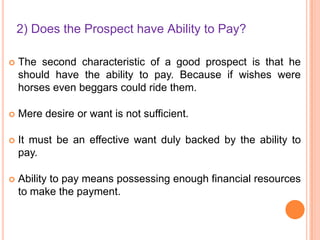 2) Does the Prospect have Ability to Pay?


The second characteristic of a good prospect is that he
should have the ability to pay. Because if wishes were
horses even beggars could ride them.



Mere desire or want is not sufficient.



It must be an effective want duly backed by the ability to
pay.



Ability to pay means possessing enough financial resources
to make the payment.

 
