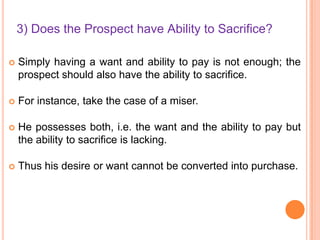 3) Does the Prospect have Ability to Sacrifice?


Simply having a want and ability to pay is not enough; the
prospect should also have the ability to sacrifice.



For instance, take the case of a miser.



He possesses both, i.e. the want and the ability to pay but
the ability to sacrifice is lacking.



Thus his desire or want cannot be converted into purchase.

 