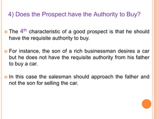4) Does the Prospect have the Authority to Buy?


The 4th characteristic of a good prospect is that he should
have the requisite authority to buy.



For instance, the son of a rich businessman desires a car
but he does not have the requisite authority from his father
to buy a car.



In this case the salesman should approach the father and
not the son for selling the car.

 