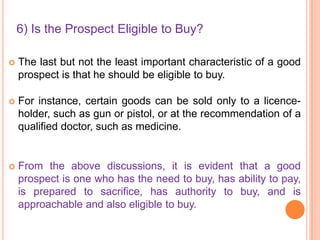 6) Is the Prospect Eligible to Buy?


The last but not the least important characteristic of a good
prospect is that he should be eligible to buy.



For instance, certain goods can be sold only to a licenceholder, such as gun or pistol, or at the recommendation of a
qualified doctor, such as medicine.



From the above discussions, it is evident that a good
prospect is one who has the need to buy, has ability to pay,
is prepared to sacrifice, has authority to buy, and is
approachable and also eligible to buy.

 