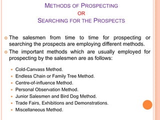 METHODS OF PROSPECTING
OR
SEARCHING FOR THE

PROSPECTS

The salesmen from time to time for prospecting or
searching the prospects are employing different methods.
 The important methods which are usually employed for
prospecting by the salesmen are as follows:











Cold-Canvass Method.
Endless Chain or Family Tree Method.
Centre-of-influence Method.
Personal Observation Method.
Junior Salesmen and Bird Dog Method.
Trade Fairs, Exhibitions and Demonstrations.
Miscellaneous Method.

 