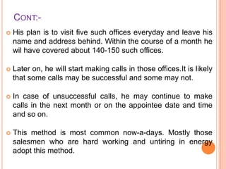 CONT:

His plan is to visit five such offices everyday and leave his
name and address behind. Within the course of a month he
wil have covered about 140-150 such offices.



Later on, he will start making calls in those offices.It is likely
that some calls may be successful and some may not.



In case of unsuccessful calls, he may continue to make
calls in the next month or on the appointee date and time
and so on.



This method is most common now-a-days. Mostly those
salesmen who are hard working and untiring in energy
adopt this method.

 