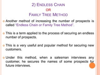 2) ENDLESS CHAIN
OR
FAMILY TREE

METHOD



Another method of increasing the number of prospects is
called “Endless Chain or Family Tree Method”.



This is a term applied to the process of securing an endless
number of prospects.



This is a very useful and popular method for securing new
customers.



Under this method, when a salesman interviews any
customer, he secures the names of some prospects for
future interviews.

 