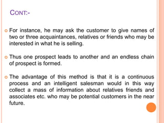 CONT:

For instance, he may ask the customer to give names of
two or three acquaintances, relatives or friends who may be
interested in what he is selling.



Thus one prospect leads to another and an endless chain
of prospect is formed.



The advantage of this method is that it is a continuous
process and an intelligent salesman would in this way
collect a mass of information about relatives friends and
associates etc. who may be potential customers in the near
future.

 