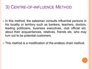 3) CENTRE-OF-INFLUENCE METHOD


In this method, the salesman consults influential persons in
his locality or territory such as bankers, teachers, doctors,
leading politicians, business executives, club official etc.
about their acquaintances, relatives, friends etc. who may
turn out to be potential customers.



This method is a modification of the endless chain method.

 