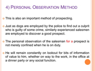 4) PERSONAL OBSERVATION METHOD


This is also an important method of prospecting.



Just as dogs are employed by the police to find out a culprit
who is guilty of some crime, similarly experienced salesmen
are employed to discover a good prospect.



The personal observation of the salesman for a prospect is
not merely confined when he is on duty.



He will remain constantly on lookout for bits of information
of value to him, whether on way to the work, in the office at
a dinner party or any social function.

 